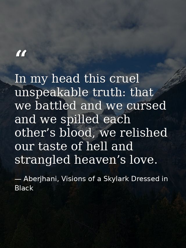 In my head this cruel unspeakable truth: that we battled and we cursed and we spilled each other’s blood, we relished ou — Aberjhani, Visions of a Skylark Dressed in Black