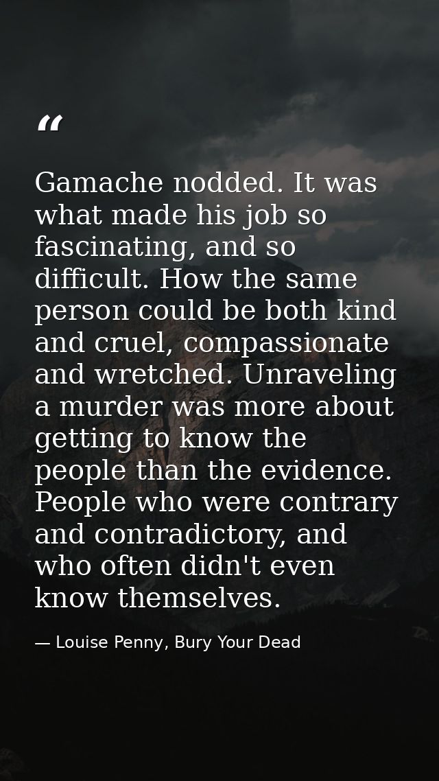Gamache nodded. It was what made his job so fascinating, and so difficult. How the same person could be both kind and cr — Louise Penny, Bury Your Dead