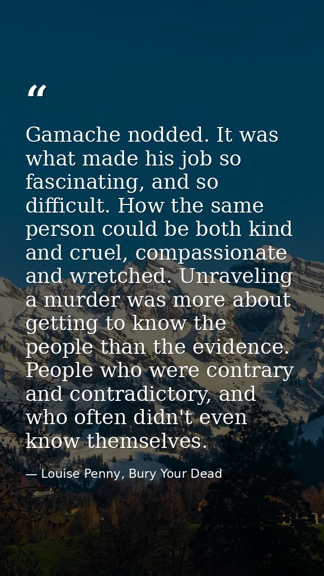 Gamache nodded. It was what made his job so fascinating, and so difficult. How the same person could be both kind and cr — Louise Penny, Bury Your Dead
