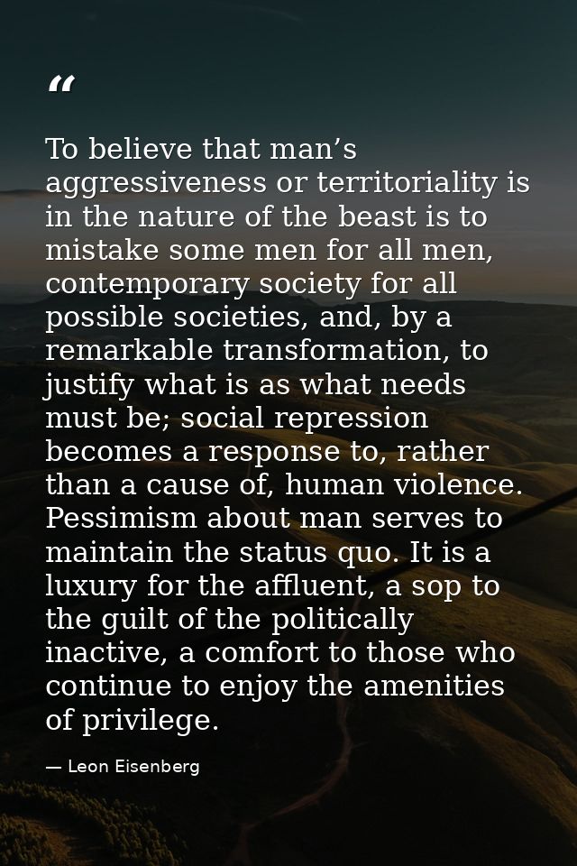To believe that man’s aggressiveness or territoriality is in the nature of the beast is to mistake some men for all men, — Leon Eisenberg