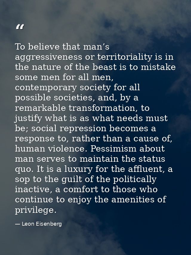To believe that man’s aggressiveness or territoriality is in the nature of the beast is to mistake some men for all men, — Leon Eisenberg