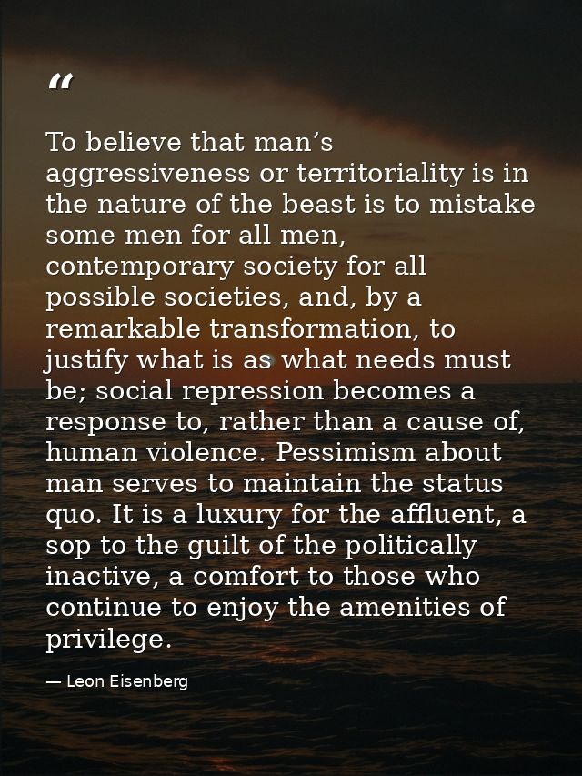 To believe that man’s aggressiveness or territoriality is in the nature of the beast is to mistake some men for all men, — Leon Eisenberg