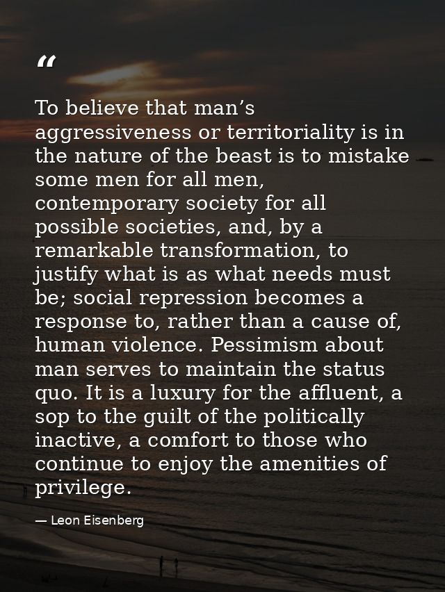 To believe that man’s aggressiveness or territoriality is in the nature of the beast is to mistake some men for all men, — Leon Eisenberg