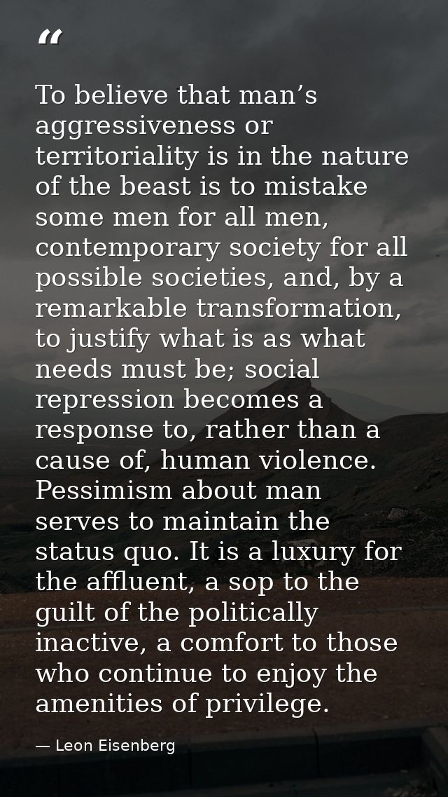 To believe that man’s aggressiveness or territoriality is in the nature of the beast is to mistake some men for all men, — Leon Eisenberg