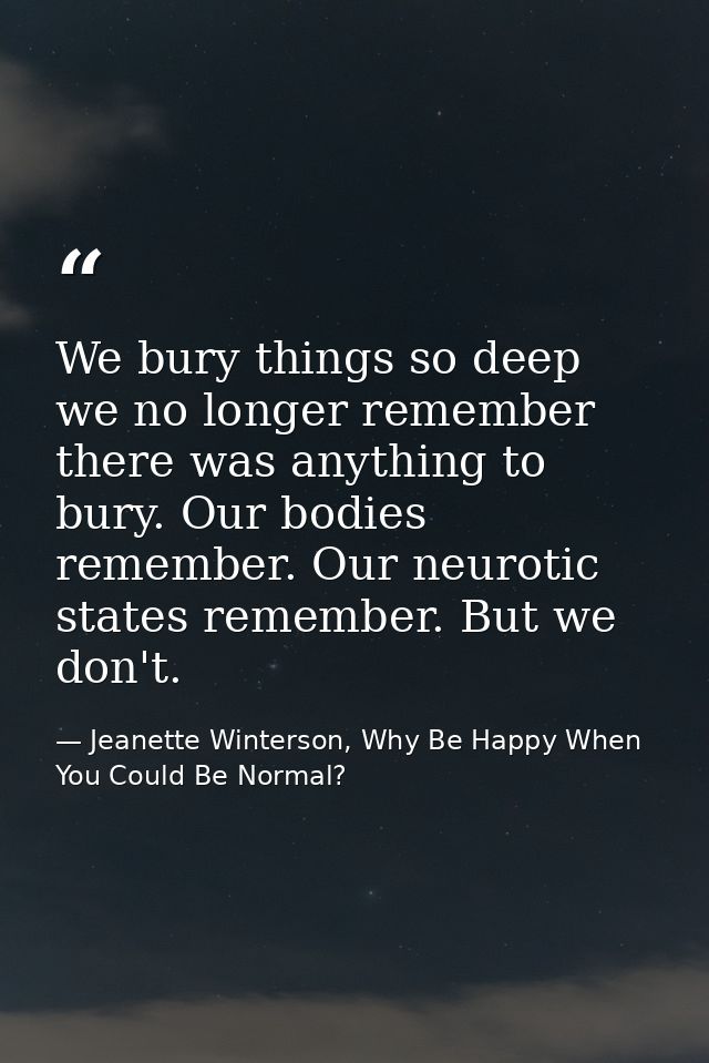 We bury things so deep we no longer remember there was anything to bury. Our bodies remember. Our neurotic states rememb — Jeanette Winterson, Why Be Happy When You Could Be Normal?