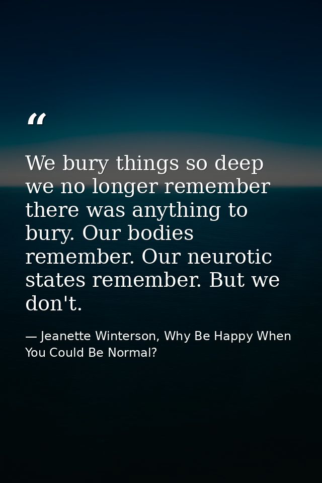 We bury things so deep we no longer remember there was anything to bury. Our bodies remember. Our neurotic states rememb — Jeanette Winterson, Why Be Happy When You Could Be Normal?