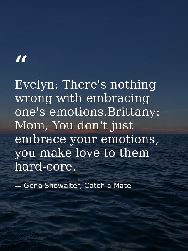 Evelyn: There's nothing wrong with embracing one's emotions.Brittany: Mom, You don't just embrace your emotions, you mak — Gena Showalter, Catch a Mate
