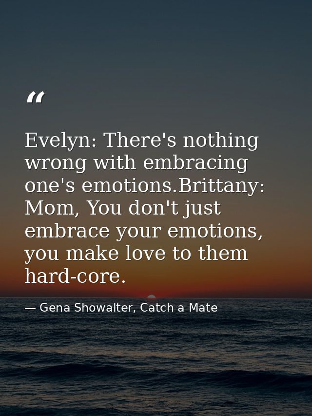 Evelyn: There's nothing wrong with embracing one's emotions.Brittany: Mom, You don't just embrace your emotions, you mak — Gena Showalter, Catch a Mate