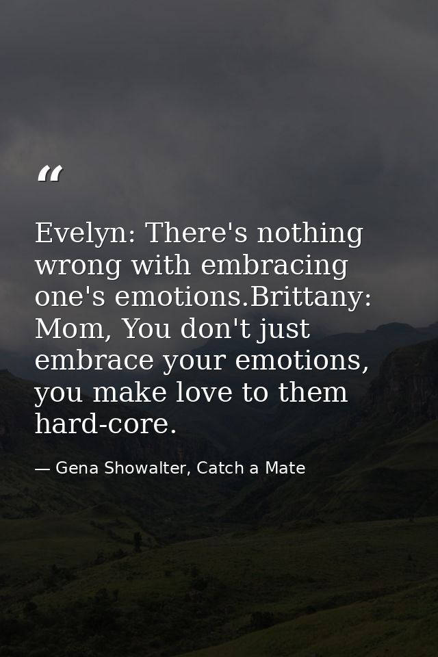 Evelyn: There's nothing wrong with embracing one's emotions.Brittany: Mom, You don't just embrace your emotions, you mak — Gena Showalter, Catch a Mate