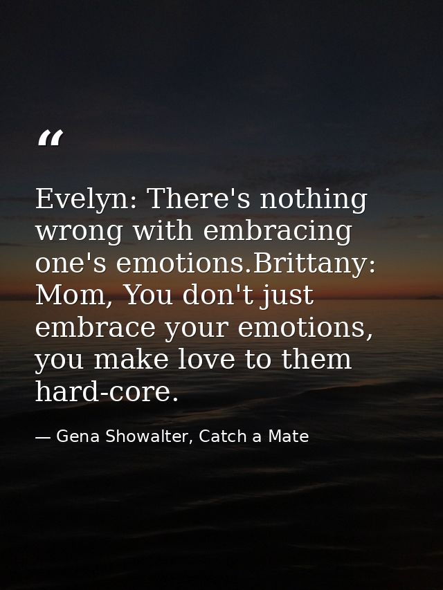 Evelyn: There's nothing wrong with embracing one's emotions.Brittany: Mom, You don't just embrace your emotions, you mak — Gena Showalter, Catch a Mate