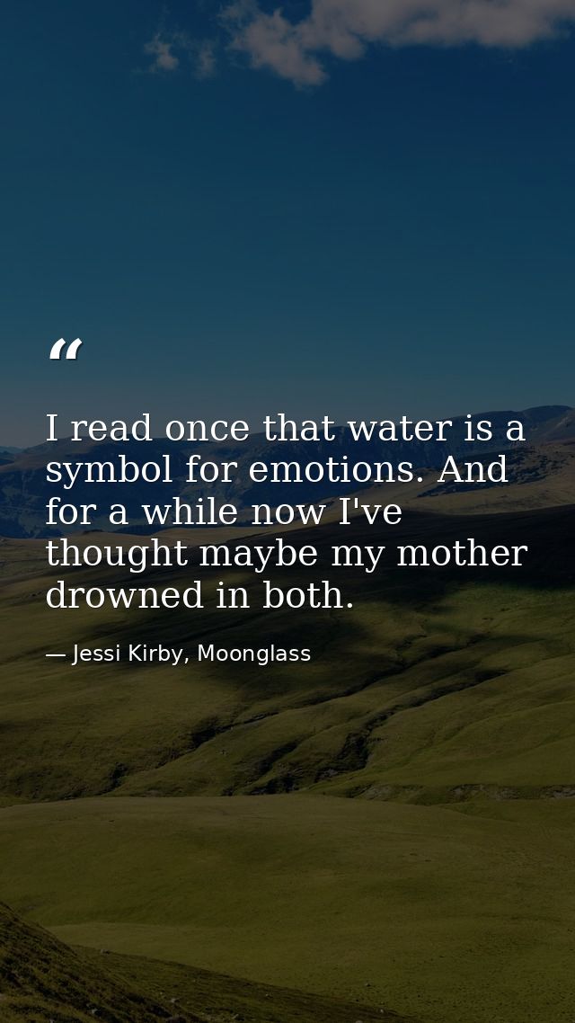 I read once that water is a symbol for emotions. And for a while now I've thought maybe my mother drowned in both. — Jessi Kirby, Moonglass