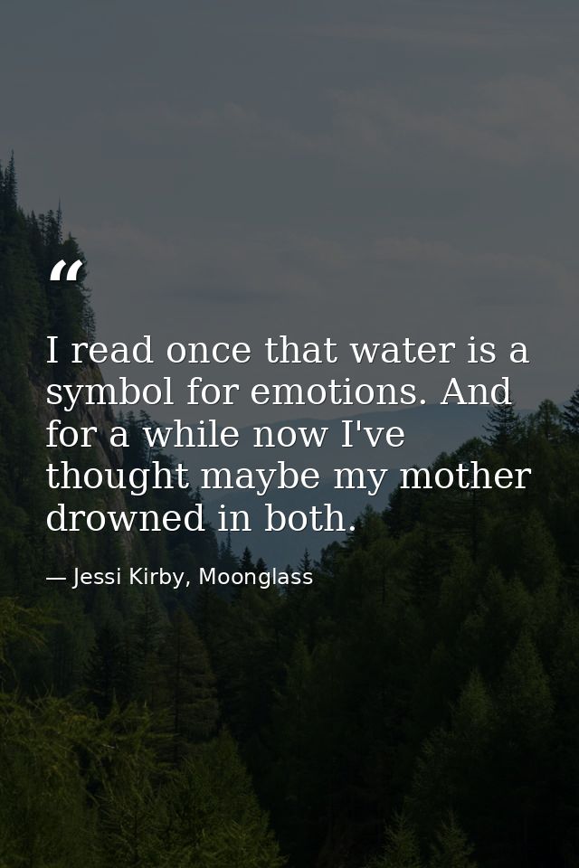 I read once that water is a symbol for emotions. And for a while now I've thought maybe my mother drowned in both. — Jessi Kirby, Moonglass