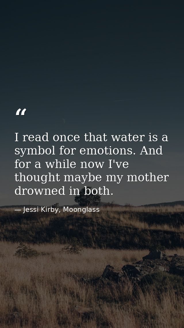 I read once that water is a symbol for emotions. And for a while now I've thought maybe my mother drowned in both. — Jessi Kirby, Moonglass