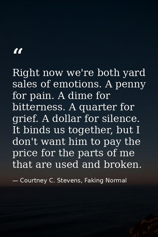 Right now we're both yard sales of emotions. A penny for pain. A dime for bitterness. A quarter for grief. A dollar for  — Courtney C. Stevens, Faking Normal