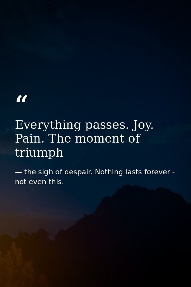 Everything passes. Joy. Pain. The moment of triumph — the sigh of despair. Nothing lasts forever - not even this.