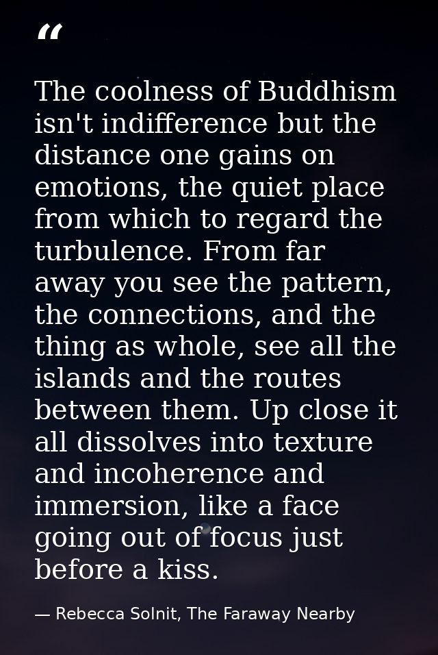 The coolness of Buddhism isn't indifference but the distance one gains on emotions, the quiet place from which to regard — Rebecca Solnit, The Faraway Nearby
