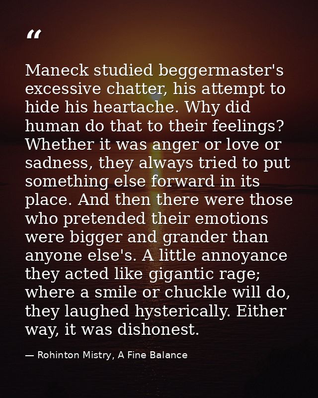 Maneck studied beggermaster's excessive chatter, his attempt to hide his heartache. Why did human do that to their feeli — Rohinton Mistry, A Fine Balance