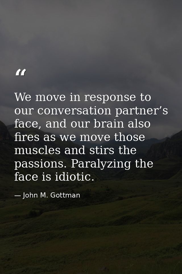 We move in response to our conversation partner’s face, and our brain also fires as we move those muscles and stirs the  — John M. Gottman