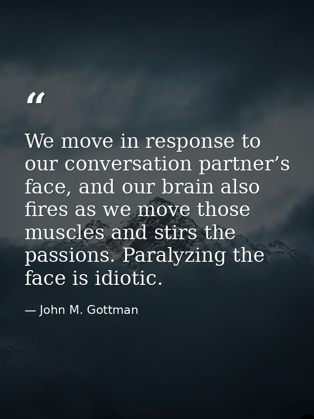 We move in response to our conversation partner’s face, and our brain also fires as we move those muscles and stirs the  — John M. Gottman