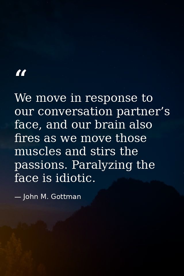 We move in response to our conversation partner’s face, and our brain also fires as we move those muscles and stirs the  — John M. Gottman