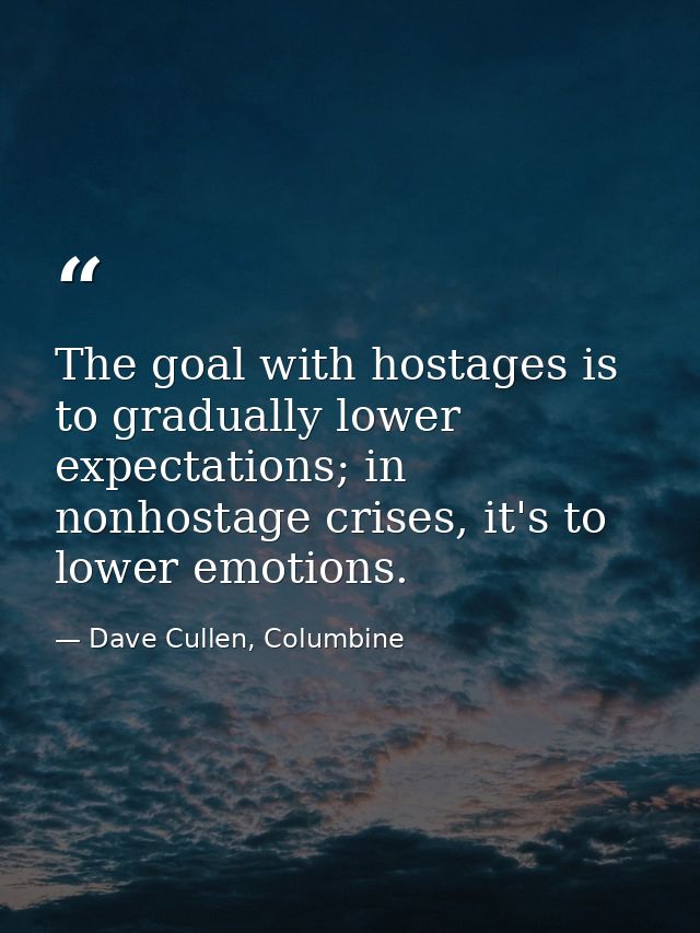 The goal with hostages is to gradually lower expectations; in nonhostage crises, it's to lower emotions. — Dave Cullen, Columbine