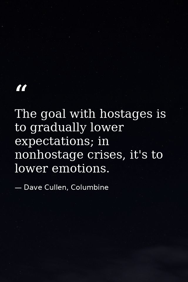 The goal with hostages is to gradually lower expectations; in nonhostage crises, it's to lower emotions. — Dave Cullen, Columbine