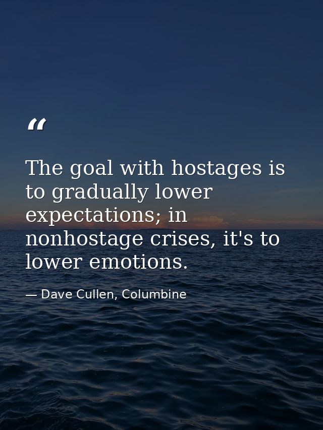 The goal with hostages is to gradually lower expectations; in nonhostage crises, it's to lower emotions. — Dave Cullen, Columbine