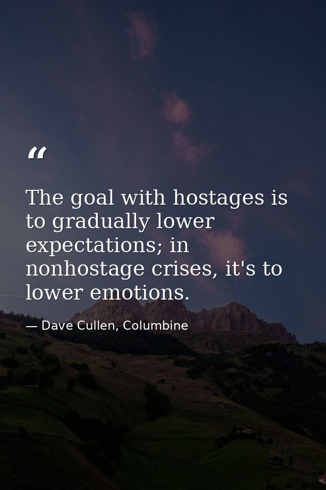 The goal with hostages is to gradually lower expectations; in nonhostage crises, it's to lower emotions. — Dave Cullen, Columbine