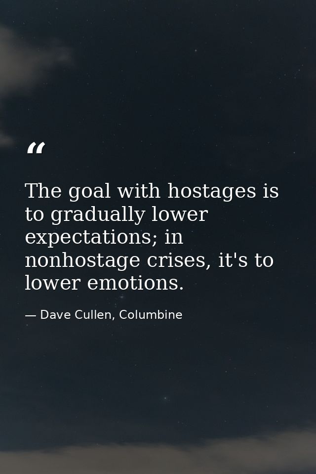 The goal with hostages is to gradually lower expectations; in nonhostage crises, it's to lower emotions. — Dave Cullen, Columbine