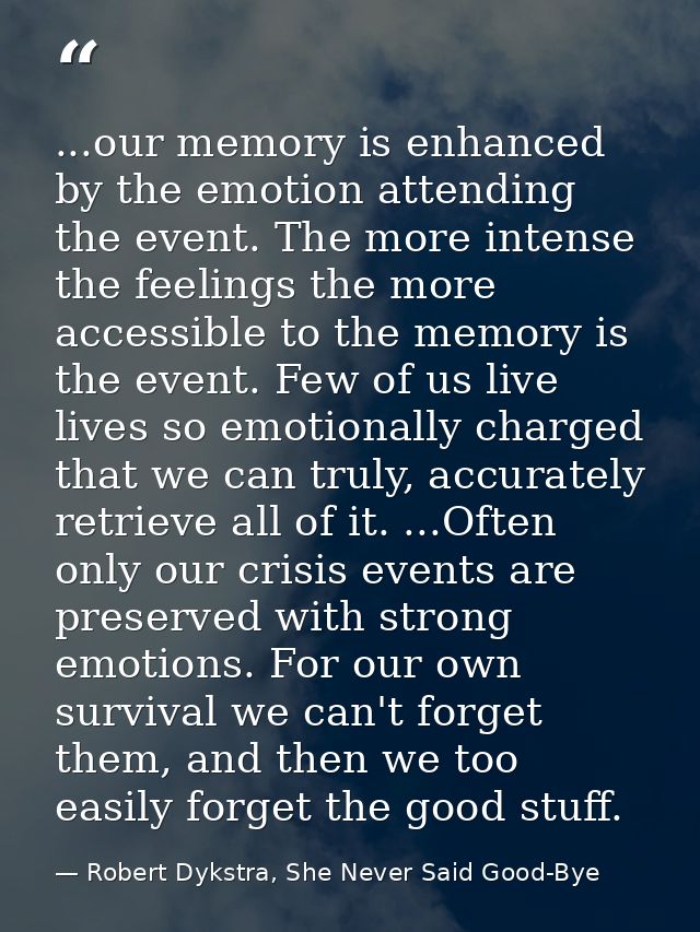 ...our memory is enhanced by the emotion attending the event. The more intense the feelings the more accessible to the m — Robert Dykstra, She Never Said Good-Bye