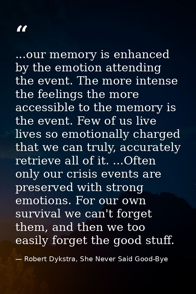 ...our memory is enhanced by the emotion attending the event. The more intense the feelings the more accessible to the m — Robert Dykstra, She Never Said Good-Bye