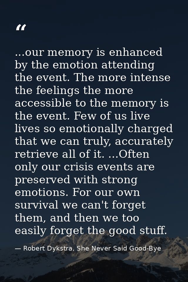 ...our memory is enhanced by the emotion attending the event. The more intense the feelings the more accessible to the m — Robert Dykstra, She Never Said Good-Bye