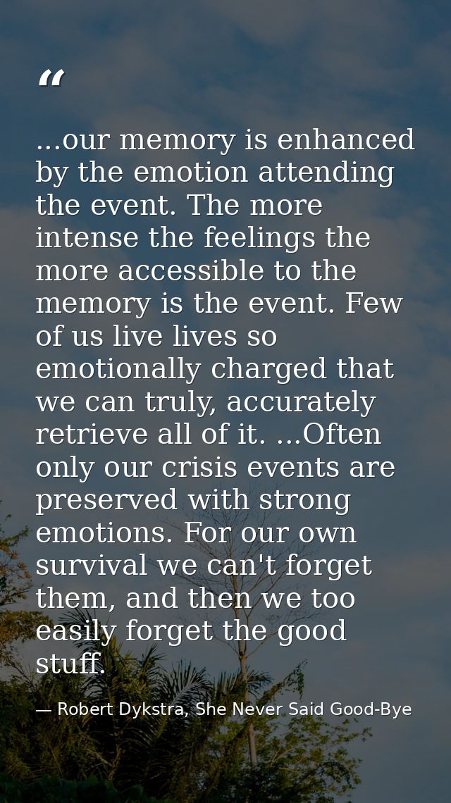 ...our memory is enhanced by the emotion attending the event. The more intense the feelings the more accessible to the m — Robert Dykstra, She Never Said Good-Bye