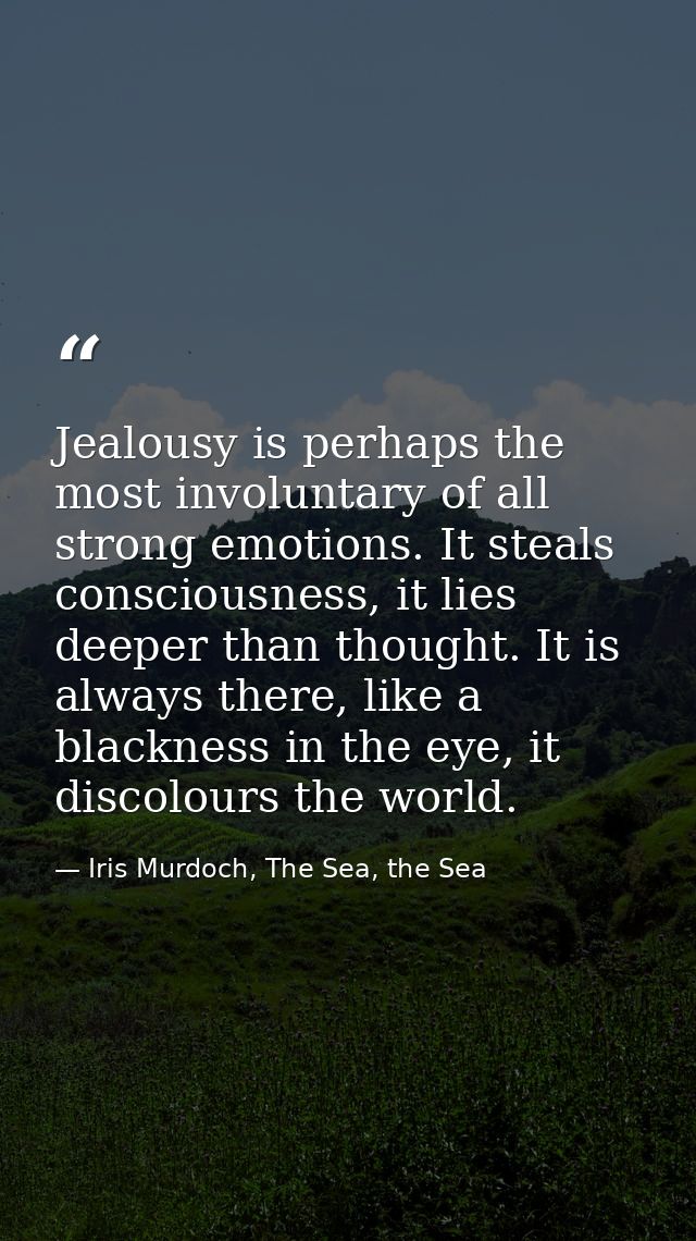 Jealousy is perhaps the most involuntary of all strong emotions. It steals consciousness, it lies deeper than thought. I — Iris Murdoch, The Sea, the Sea