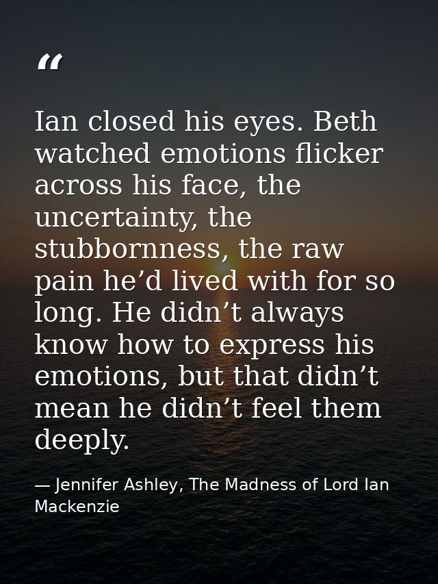 Ian closed his eyes. Beth watched emotions flicker across his face, the uncertainty, the stubbornness, the raw pain he’d — Jennifer Ashley, The Madness of Lord Ian Mackenzie