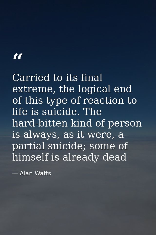 Carried to its final extreme, the logical end of this type of reaction to life is suicide. The hard-bitten kind of perso — Alan Watts