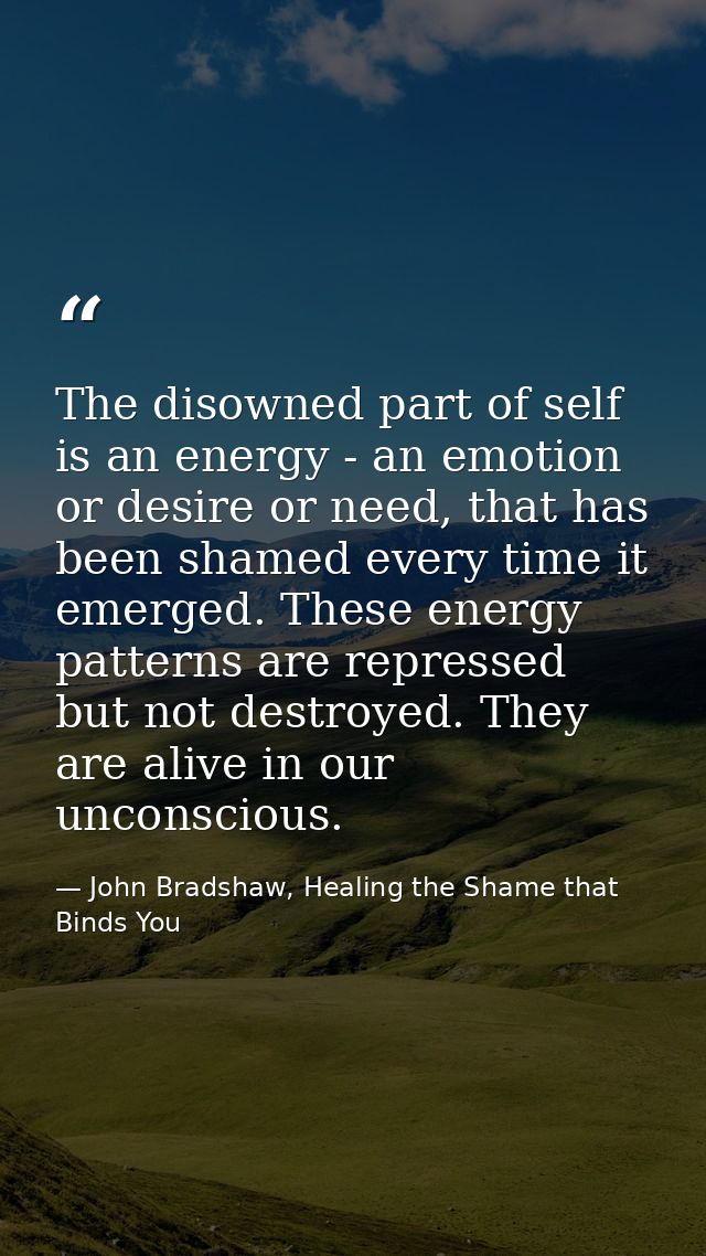 The disowned part of self is an energy - an emotion or desire or need, that has been shamed every time it emerged. These — John Bradshaw, Healing the Shame that Binds You