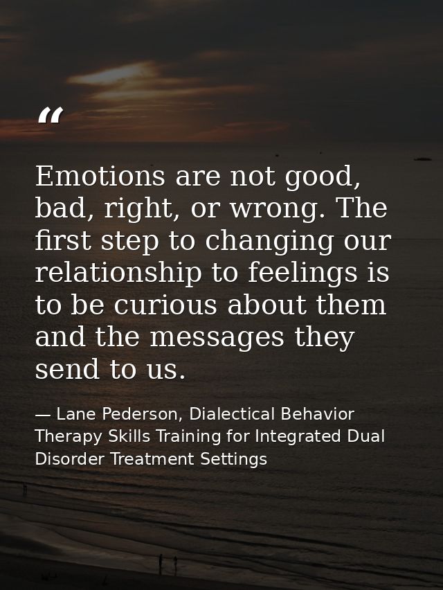 Emotions are not good, bad, right, or wrong. The ﬁrst step to changing our relationship to feelings is to be curious abo — Lane Pederson, Dialectical Behavior Therapy Skills Training for Integrated Dual Disorder Treatment Settings