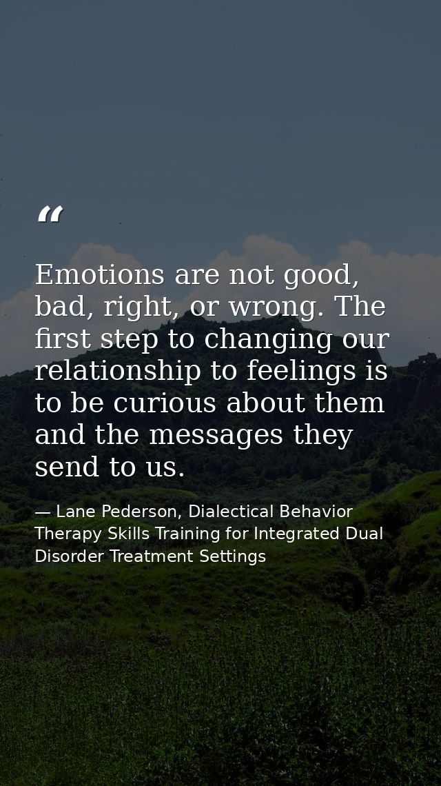 Emotions are not good, bad, right, or wrong. The ﬁrst step to changing our relationship to feelings is to be curious abo — Lane Pederson, Dialectical Behavior Therapy Skills Training for Integrated Dual Disorder Treatment Settings