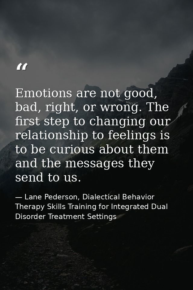 Emotions are not good, bad, right, or wrong. The ﬁrst step to changing our relationship to feelings is to be curious abo — Lane Pederson, Dialectical Behavior Therapy Skills Training for Integrated Dual Disorder Treatment Settings