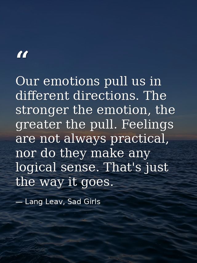 Our emotions pull us in different directions. The stronger the emotion, the greater the pull. Feelings are not always pr — Lang Leav, Sad Girls