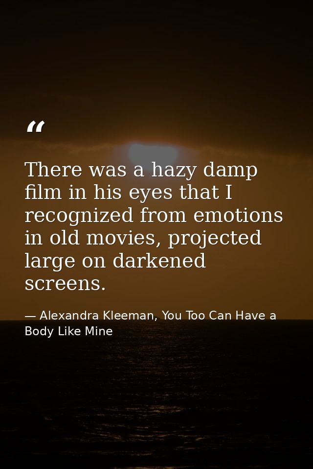 There was a hazy damp film in his eyes that I recognized from emotions in old movies, projected large on darkened screen — Alexandra Kleeman, You Too Can Have a Body Like Mine