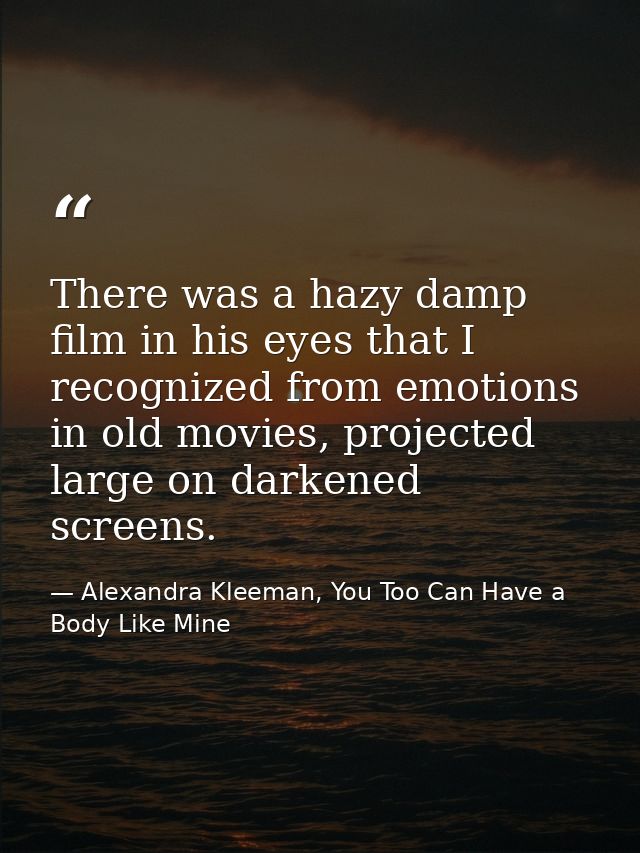 There was a hazy damp film in his eyes that I recognized from emotions in old movies, projected large on darkened screen — Alexandra Kleeman, You Too Can Have a Body Like Mine