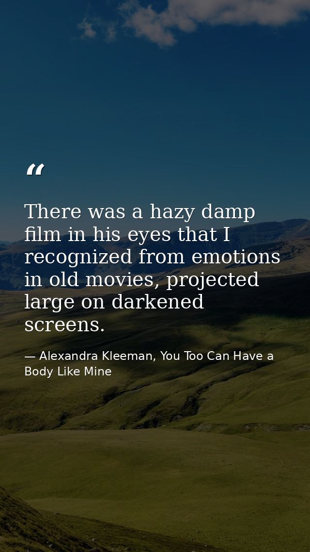 There was a hazy damp film in his eyes that I recognized from emotions in old movies, projected large on darkened screen — Alexandra Kleeman, You Too Can Have a Body Like Mine