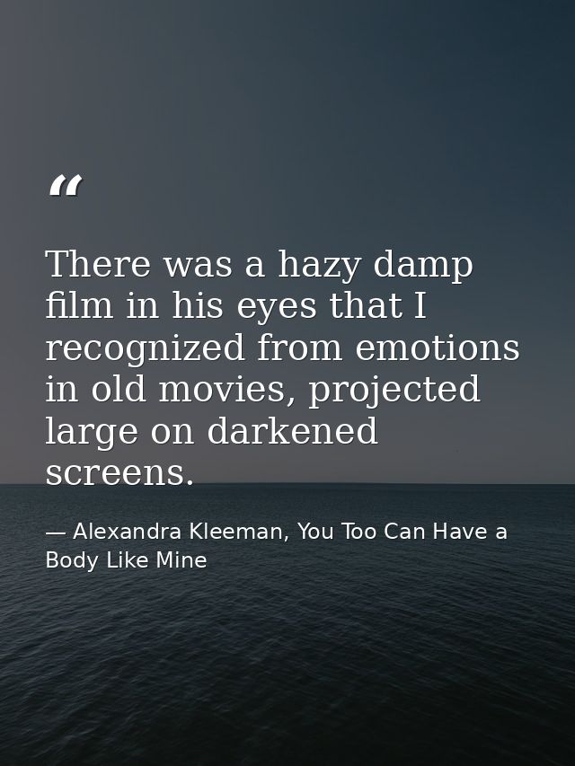 There was a hazy damp film in his eyes that I recognized from emotions in old movies, projected large on darkened screen — Alexandra Kleeman, You Too Can Have a Body Like Mine