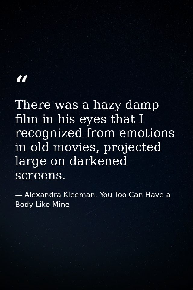 There was a hazy damp film in his eyes that I recognized from emotions in old movies, projected large on darkened screen — Alexandra Kleeman, You Too Can Have a Body Like Mine