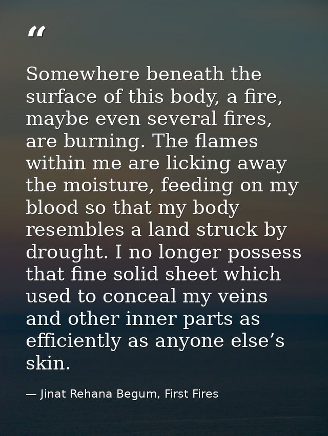 Somewhere beneath the surface of this body, a fire, maybe even several fires, are burning. The flames within me are lick — Jinat Rehana Begum, First Fires
