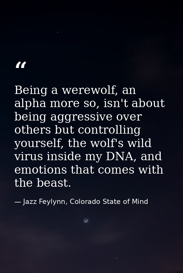 Being a werewolf, an alpha more so, isn't about being aggressive over others but controlling yourself, the wolf's wild v — Jazz Feylynn, Colorado State of Mind