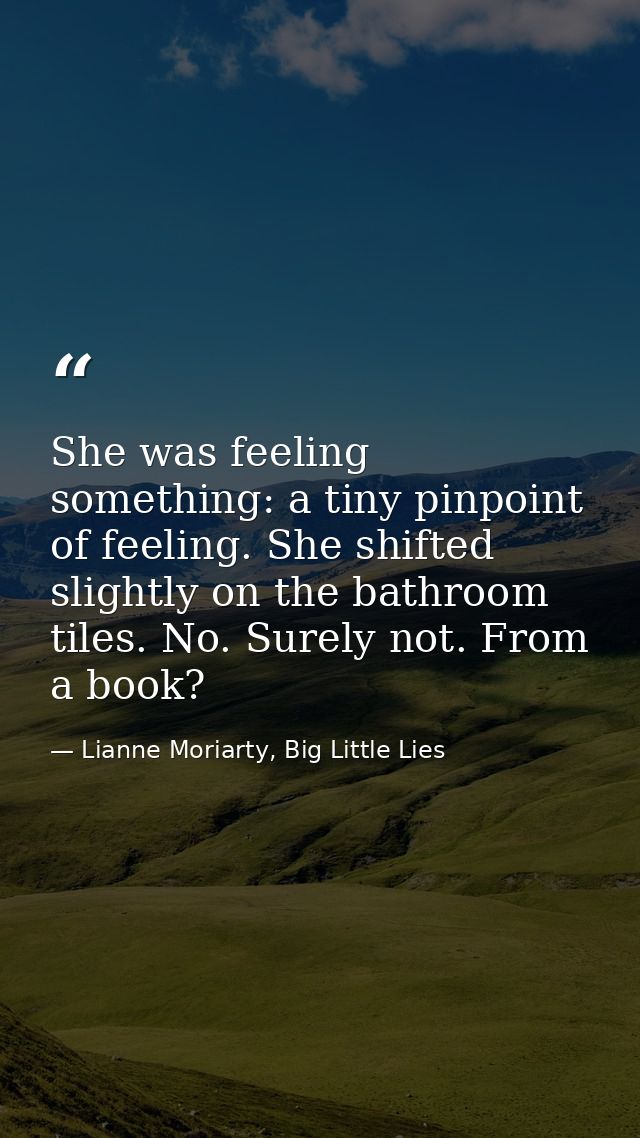 She was feeling something: a tiny pinpoint of feeling. She shifted slightly on the bathroom tiles. No. Surely not. From  — Lianne Moriarty, Big Little Lies