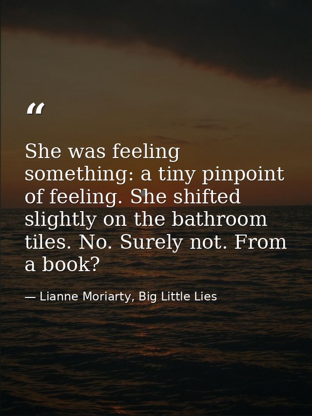 She was feeling something: a tiny pinpoint of feeling. She shifted slightly on the bathroom tiles. No. Surely not. From  — Lianne Moriarty, Big Little Lies